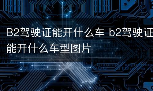 B2驾驶证能开什么车 b2驾驶证能开什么车型图片