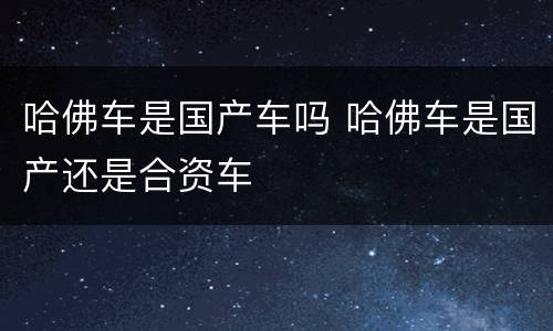 哈佛车是国产车吗 哈佛车是国产还是合资车