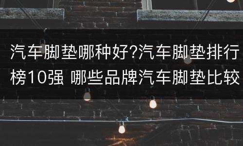汽车脚垫哪种好?汽车脚垫排行榜10强 哪些品牌汽车脚垫比较好