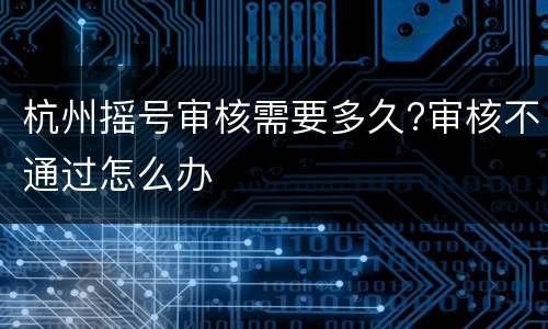 杭州摇号审核需要多久?审核不通过怎么办