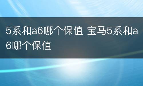 5系和a6哪个保值 宝马5系和a6哪个保值