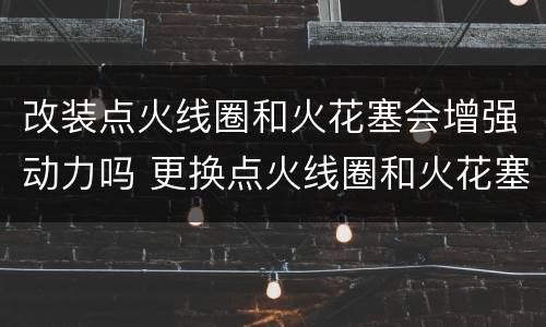 改装点火线圈和火花塞会增强动力吗 更换点火线圈和火花塞能提升动力吗