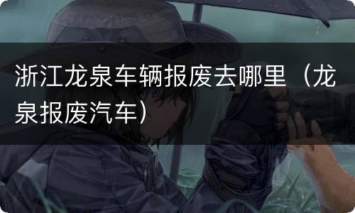 浙江龙泉车辆报废去哪里（龙泉报废汽车）