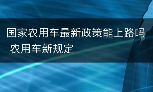 国家农用车最新政策能上路吗 农用车新规定
