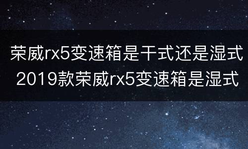 荣威rx5变速箱是干式还是湿式 2019款荣威rx5变速箱是湿式的吗