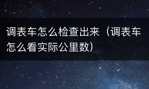 调表车怎么检查出来（调表车怎么看实际公里数）