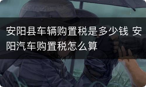 安阳县车辆购置税是多少钱 安阳汽车购置税怎么算