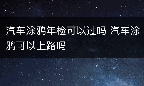 汽车涂鸦年检可以过吗 汽车涂鸦可以上路吗