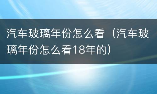 汽车玻璃年份怎么看（汽车玻璃年份怎么看18年的）