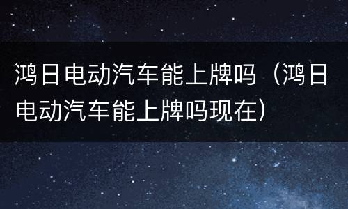 鸿日电动汽车能上牌吗（鸿日电动汽车能上牌吗现在）