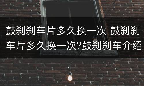 鼓刹刹车片多久换一次 鼓刹刹车片多久换一次?鼓刹刹车介绍