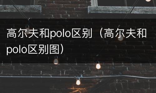 高尔夫和polo区别（高尔夫和polo区别图）