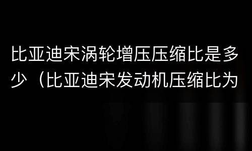 比亚迪宋涡轮增压压缩比是多少（比亚迪宋发动机压缩比为多少?）