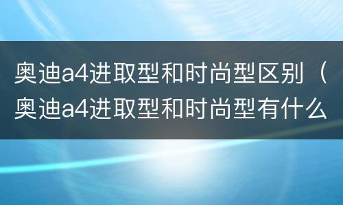 奥迪a4进取型和时尚型区别（奥迪a4进取型和时尚型有什么区别）