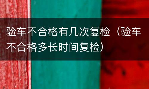 验车不合格有几次复检（验车不合格多长时间复检）