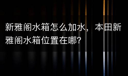 新雅阁水箱怎么加水，本田新雅阁水箱位置在哪？