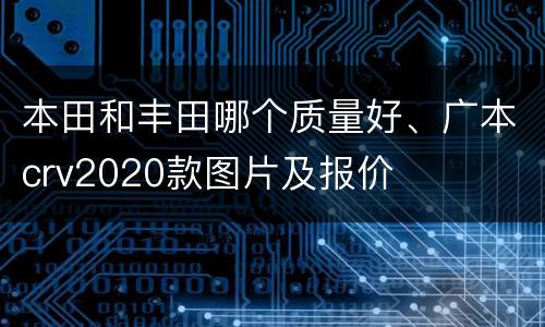 本田和丰田哪个质量好、广本crv2020款图片及报价