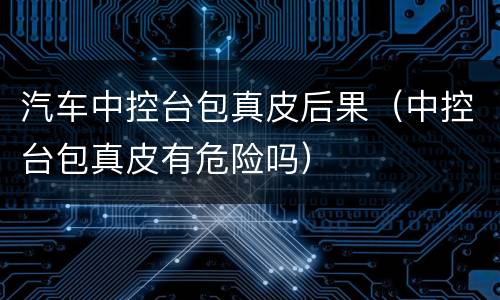 汽车中控台包真皮后果（中控台包真皮有危险吗）