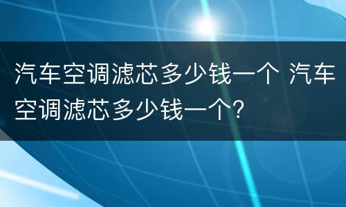 汽车空调滤芯多少钱一个 汽车空调滤芯多少钱一个?