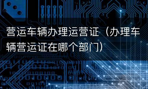 营运车辆办理运营证（办理车辆营运证在哪个部门）