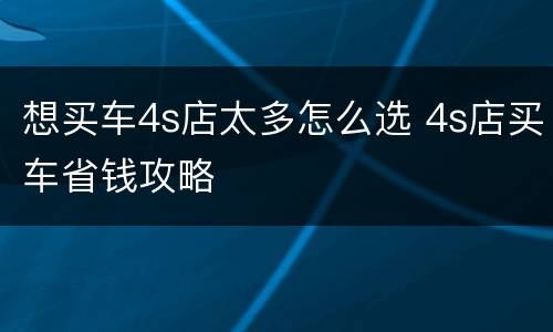 想买车4s店太多怎么选 4s店买车省钱攻略