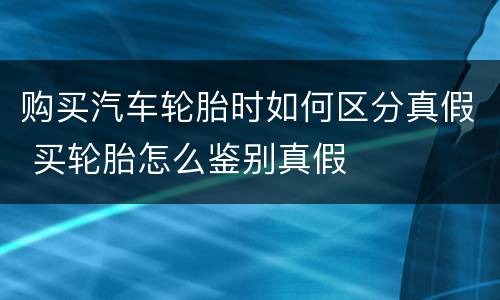 购买汽车轮胎时如何区分真假 买轮胎怎么鉴别真假