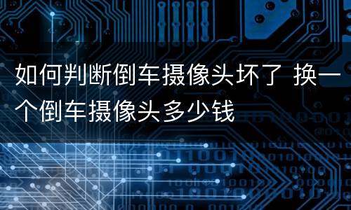 如何判断倒车摄像头坏了 换一个倒车摄像头多少钱