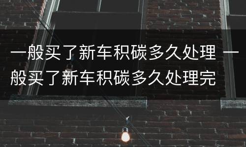 一般买了新车积碳多久处理 一般买了新车积碳多久处理完