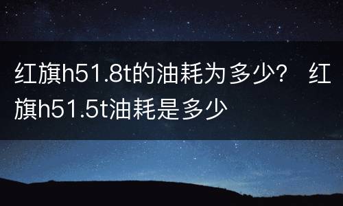 红旗h51.8t的油耗为多少？ 红旗h51.5t油耗是多少