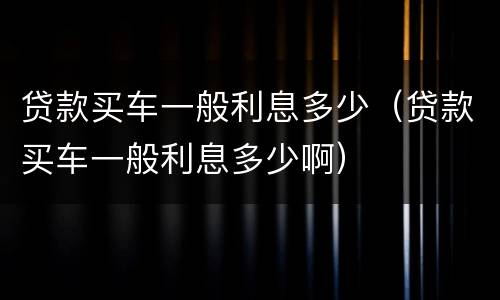贷款买车一般利息多少（贷款买车一般利息多少啊）