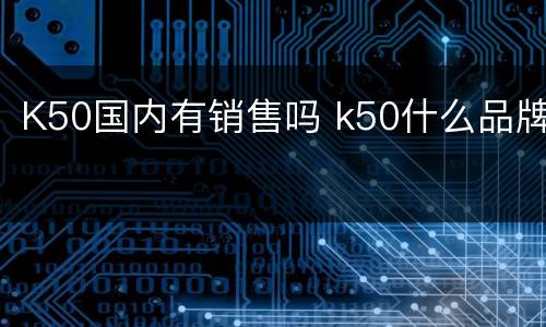 K50国内有销售吗 k50什么品牌
