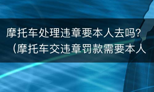 摩托车处理违章要本人去吗？（摩托车交违章罚款需要本人吗）
