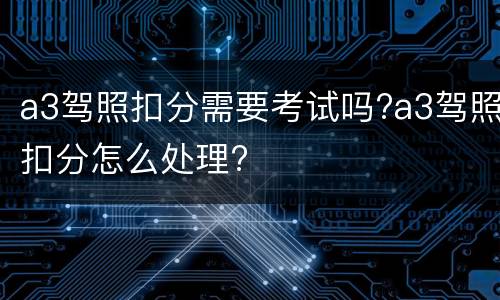 a3驾照扣分需要考试吗?a3驾照扣分怎么处理?
