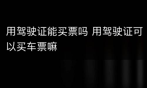 用驾驶证能买票吗 用驾驶证可以买车票嘛