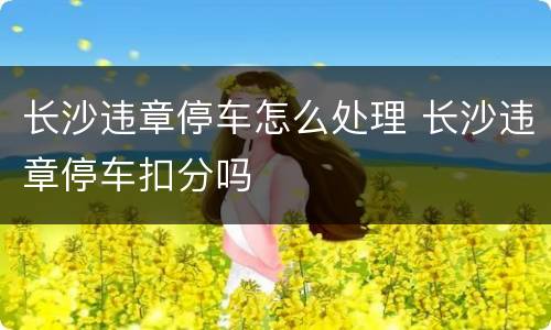长沙违章停车怎么处理 长沙违章停车扣分吗