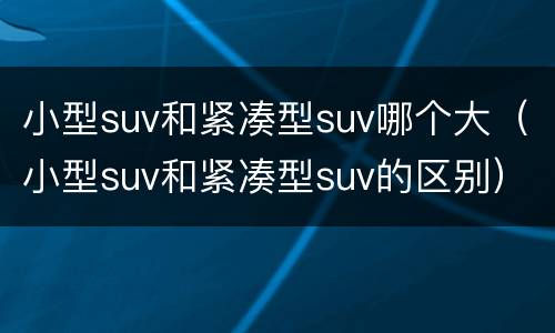 小型suv和紧凑型suv哪个大（小型suv和紧凑型suv的区别）