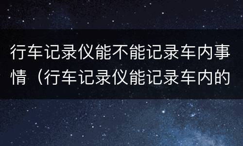 行车记录仪能不能记录车内事情（行车记录仪能记录车内的事情吗）