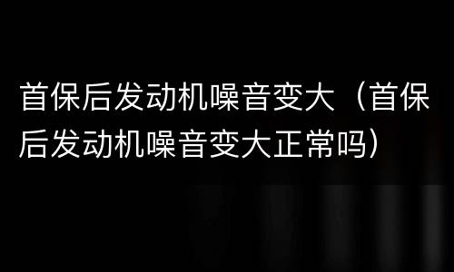 首保后发动机噪音变大（首保后发动机噪音变大正常吗）