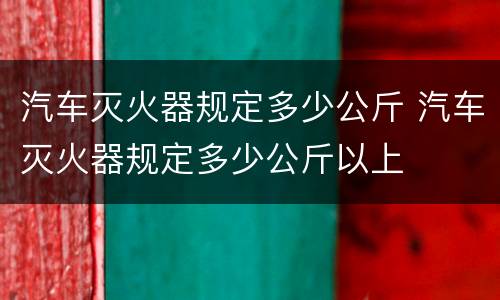汽车灭火器规定多少公斤 汽车灭火器规定多少公斤以上