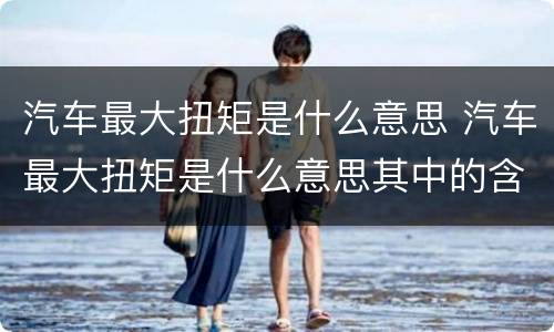 汽车最大扭矩是什么意思 汽车最大扭矩是什么意思其中的含义
