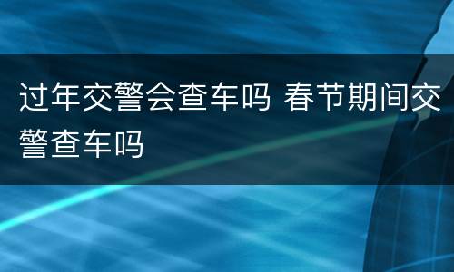 过年交警会查车吗 春节期间交警查车吗