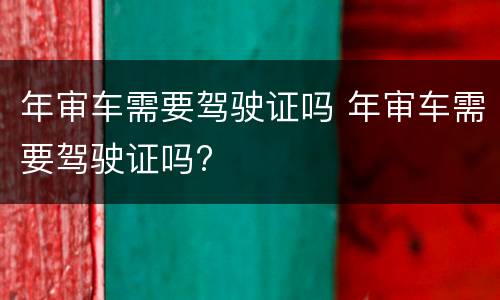 年审车需要驾驶证吗 年审车需要驾驶证吗?
