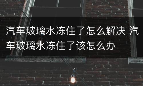 汽车玻璃水冻住了怎么解决 汽车玻璃水冻住了该怎么办