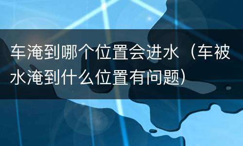 车淹到哪个位置会进水（车被水淹到什么位置有问题）