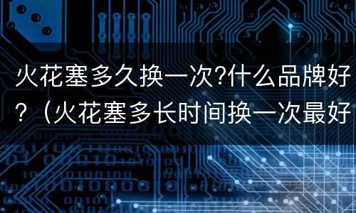 火花塞多久换一次?什么品牌好?（火花塞多长时间换一次最好）
