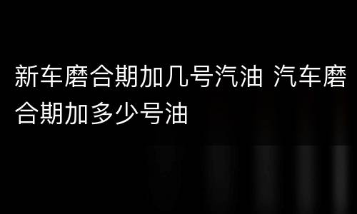 新车磨合期加几号汽油 汽车磨合期加多少号油