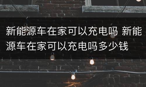 新能源车在家可以充电吗 新能源车在家可以充电吗多少钱