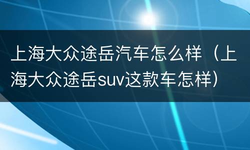 上海大众途岳汽车怎么样（上海大众途岳suv这款车怎样）