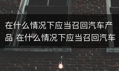 在什么情况下应当召回汽车产品 在什么情况下应当召回汽车产品呢