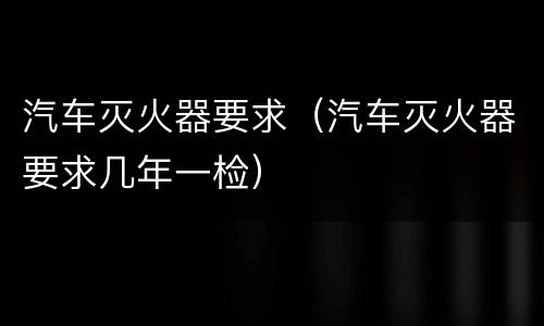 汽车灭火器要求（汽车灭火器要求几年一检）